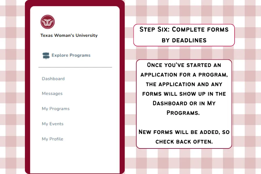 Step Six: Stay on track with your to do list. Once you've started an application for a program, the application and any forms will show up in the dashboard or in My Programs. New forms will be added, so check back often..