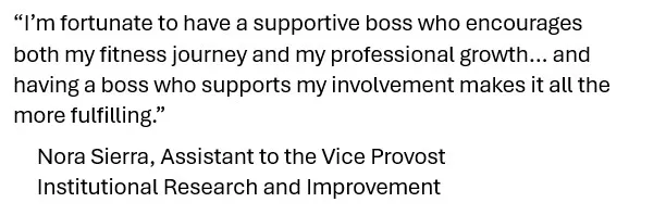 A quote from a TWU employee that reads, “I’m fortunate to have a supportive boss who encourages both my fitness journey and my professional growth… and having a boss who supports my involvement makes it all the more fulfilling.”       Nora Sierra, Assistant to the Vice Provost      Institutional Research and Improvement