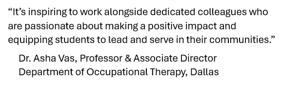 A quote from a TWU faculty member that reads, “It’s inspiring to work alongside dedicated colleagues who are passionate about making a positive impact and equipping students to lead and serve in their communities.”      Dr. Asha Vas, Professor & Associate Director      Department of Occupational Therapy, Dallas