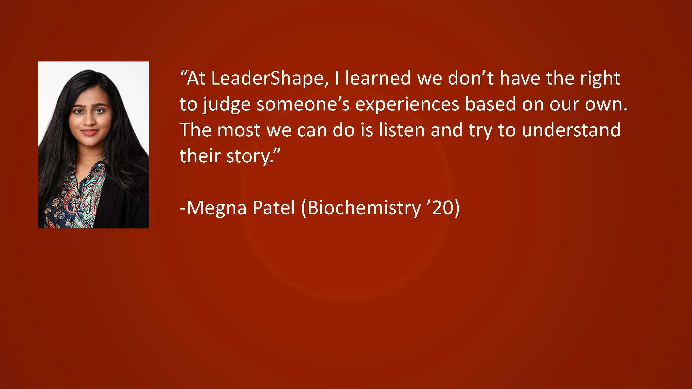 At LeaderShape, I learned we don't have the right to judge someone's experiences based on our own. The most we can do is listen and try to understand their story. — Megna Patel (Biochemistry '20)