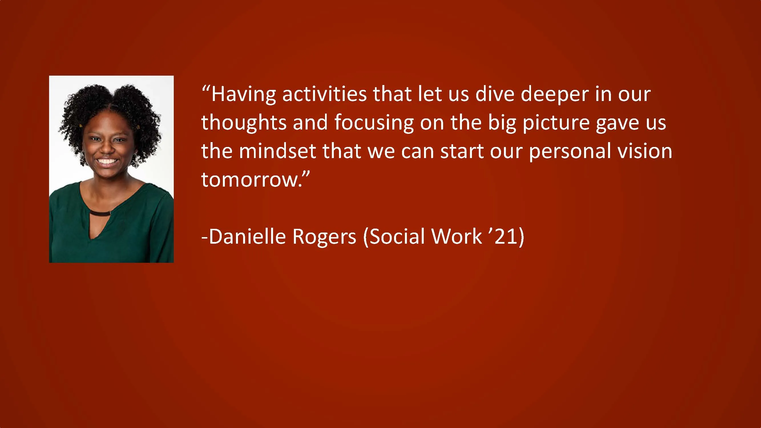 Having activities that let us dive deeper in our thoughts and focusing on the big picture gave us the mindset that we can start our personal vision tomorrow. — Danielle Rogers (Social Work '21)