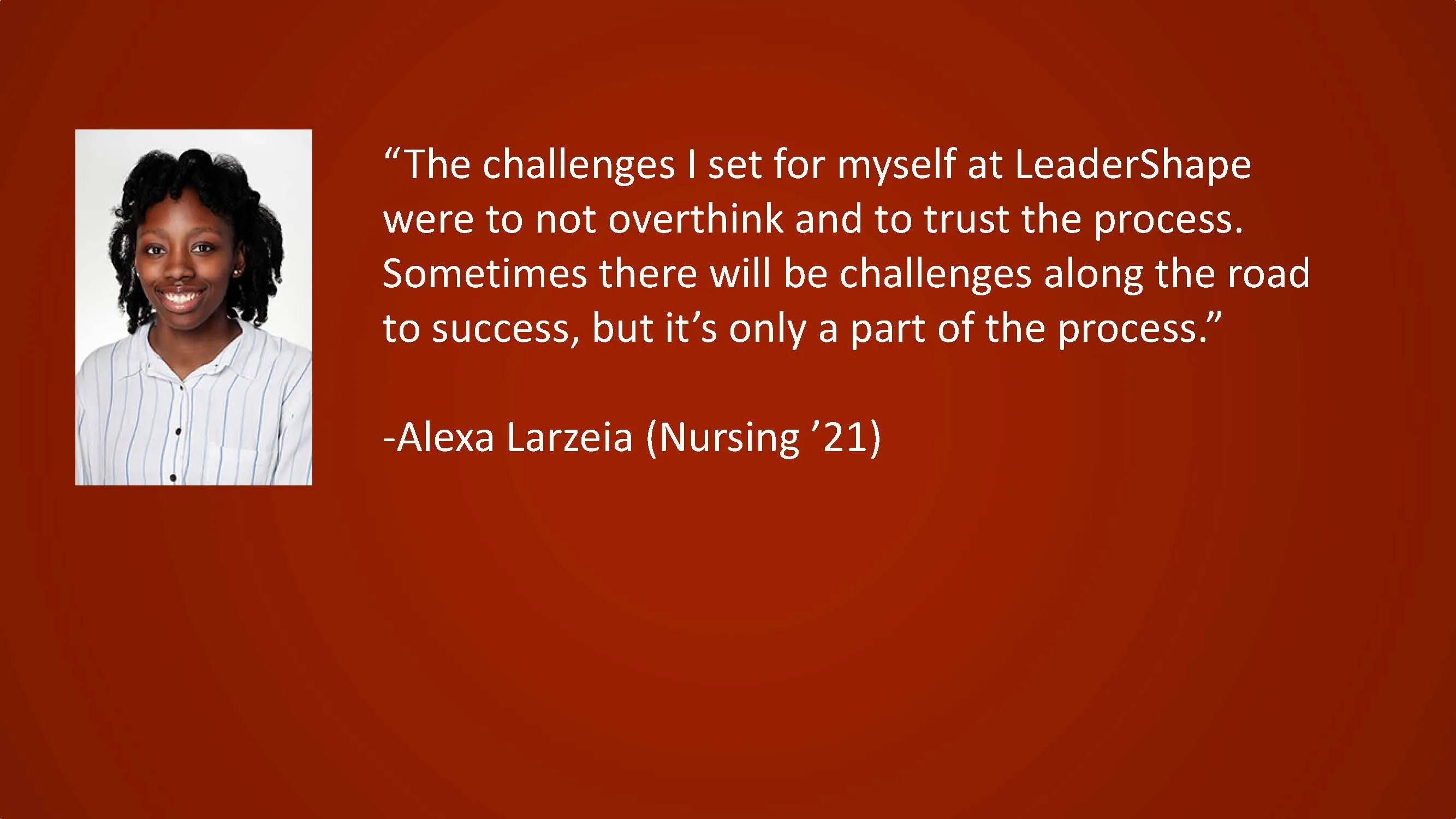 The challenges I set for myself at LeaderShape were to not overthink and to trust the process. Sometimes there will be challenges along the road to success, but it's only a part of the process. — Alexa Larzeia, (Nursing '21)