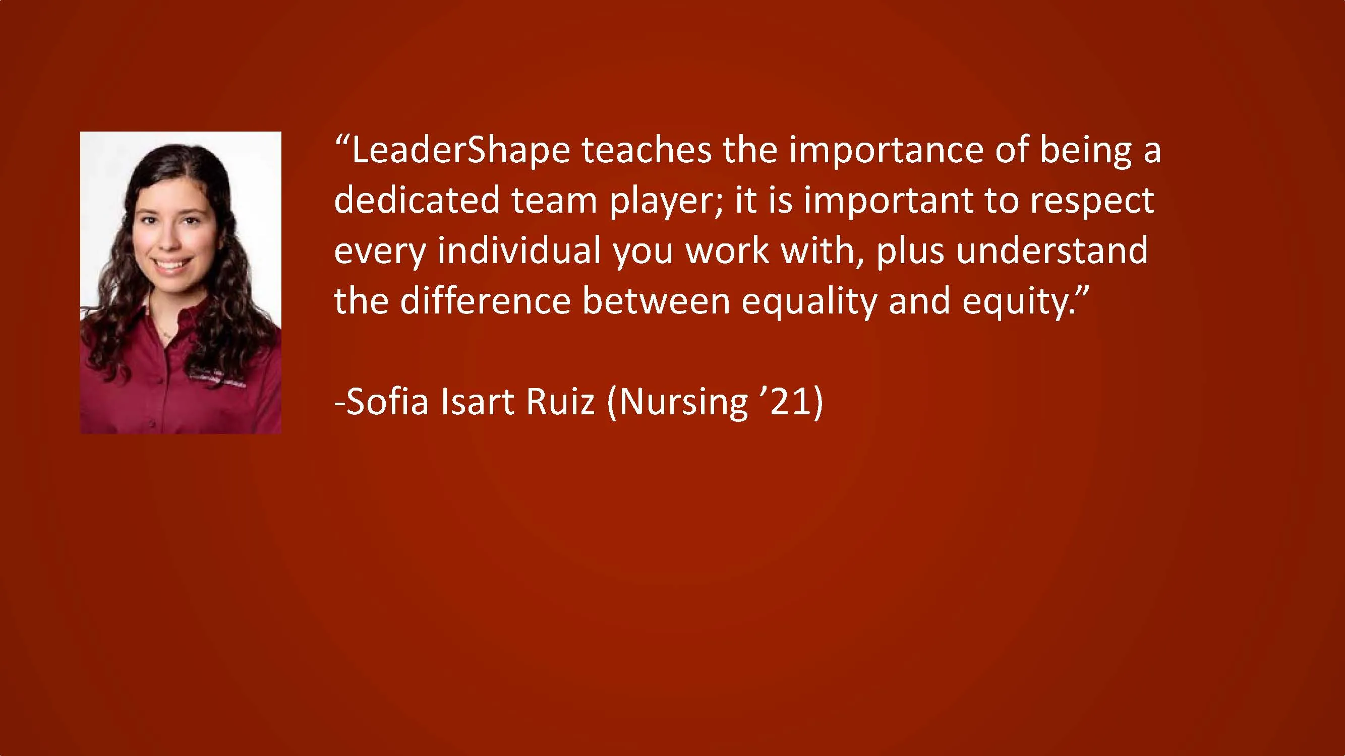 LeaderShape teaches the importance of being a dedicated team player; it is important to respect every individual you work with, plus understand the difference between equality and equity. — Sofia Isart Ruiz (Nursing '21)