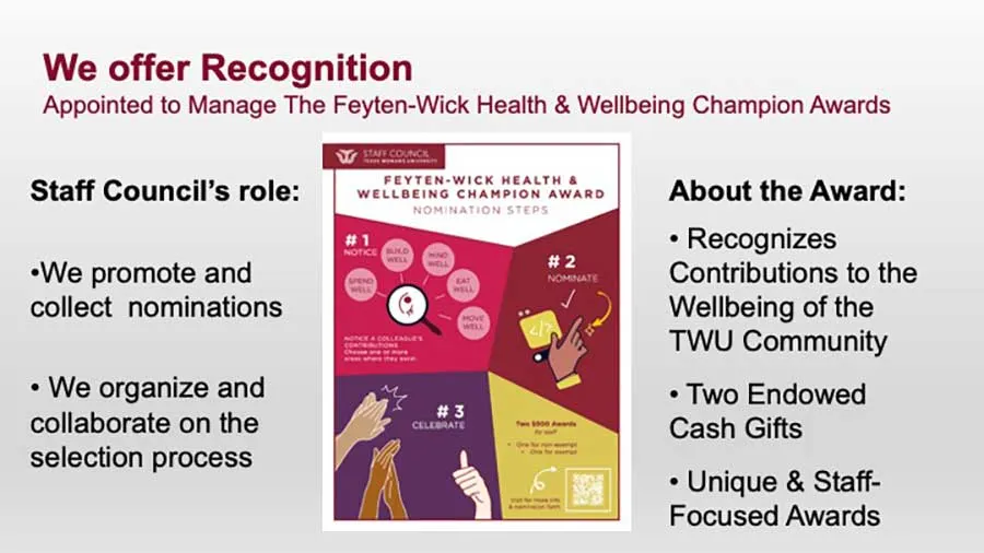 We offer recognition. Appointed to manage the Feyten-Wick Health & Wellbeing Champion Awards. The award recognizes contributions to the wellbeing of the TWU community with 2 endowed cash gifts and unique staff-focused awards.
