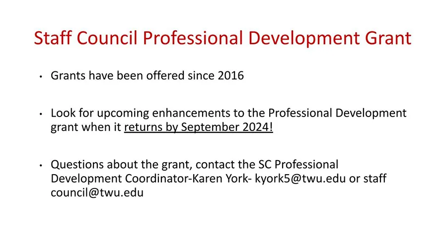 Staff Council Professional Development Grant. Grants have been offered since 2016. Look for upcoming enhancements to the Professional Development Grant when it returns in September 2024. Questions about the grant, contact the SC Professional Development Coordinator-Karen York - kyork5@twu.edu or staff council@twu.edu